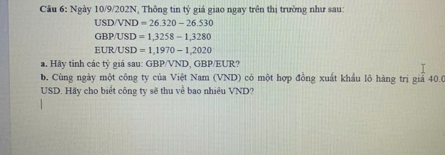 Ngày 10/9/202N, Thông tin tỷ giá giao ngay trên thị trường như sau:
USD/VND =26.320-26.530
GBP/USD =1,3258-1,3280
EUR/ USD =1,1970-1,2020
a. Hãy tính các tỷ giá sau: GBP/VND, GBP/EUR? 
b. Cùng ngày một công ty của Việt Nam (VND) có một hợp đồng xuất khẩu lô hàng trị giả 40.0
USD. Hãy cho biết công ty sẽ thu về bao nhiêu VND?