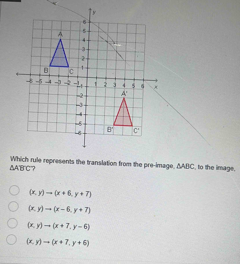 rule represents the translation from the pre-image, △ ABC
△ A'B'C' ? , to the image,
(x,y)to (x+6,y+7)
(x,y)to (x-6,y+7)
(x,y)to (x+7,y-6)
(x,y)to (x+7,y+6)