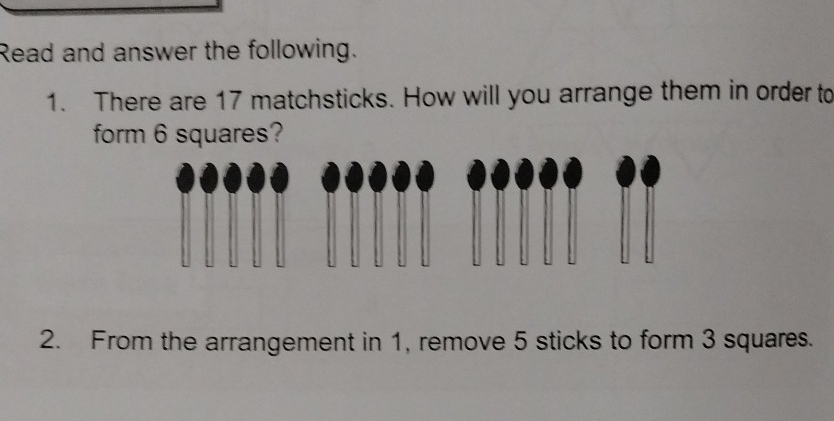 Read and answer the following. 
1. There are 17 matchsticks. How will you arrange them in order to 
form 6 squares? 
2. From the arrangement in 1, remove 5 sticks to form 3 squares.