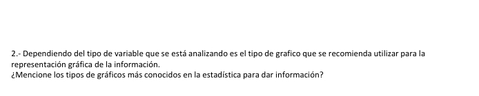 2.- Dependiendo del tipo de variable que se está analizando es el tipo de grafico que se recomienda utilizar para la 
representación gráfica de la información. 
¿Mencione los tipos de gráficos más conocidos en la estadística para dar información?