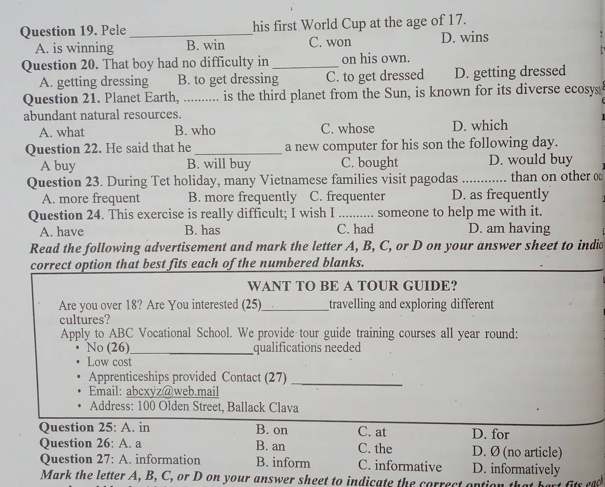 Pele _his first World Cup at the age of 17.
A. is winning B. win C. won D. wins
Question 20. That boy had no difficulty in _on his own.
A. getting dressing B. to get dressing C. to get dressed D. getting dressed
Question 21. Planet Earth, , .......... is the third planet from the Sun, is known for its diverse ecosyst
abundant natural resources.
A. what B. who C. whose D. which
Question 22. He said that he _a new computer for his son the following day.
A buy B. will buy C. bought D. would buy
Question 23. During Tet holiday, many Vietnamese families visit pagodas _than on other o
A. more frequent B. more frequently C. frequenter D. as frequently
Question 24. This exercise is really difficult; I wish I _. someone to help me with it.
A. have B. has C. had D. am having
Read the following advertisement and mark the letter A, B, C, or D on your answer sheet to indi
correct option that best fits each of the numbered blanks.
WANT TO BE A TOUR GUIDE?
Are you over 18? Are You interested (25)_ travelling and exploring different 
cultures?
Apply to ABC Vocational School. We provide tour guide training courses all year round:
No (26)_ qualifications needed
Low cost
Apprenticeships provided Contact (27)_
Email: abcxyz@web.mail
Address: 100 Olden Street, Ballack Clava
Question 25: A. in B. on C. at D. for
Question 26: A. a B. an C. the D. Ø (no article)
Question 27: A. information B. inform C. informative D. informatively
Mark the letter A, B, C, or D on your answer sheet to indicate the correct option It best fits each