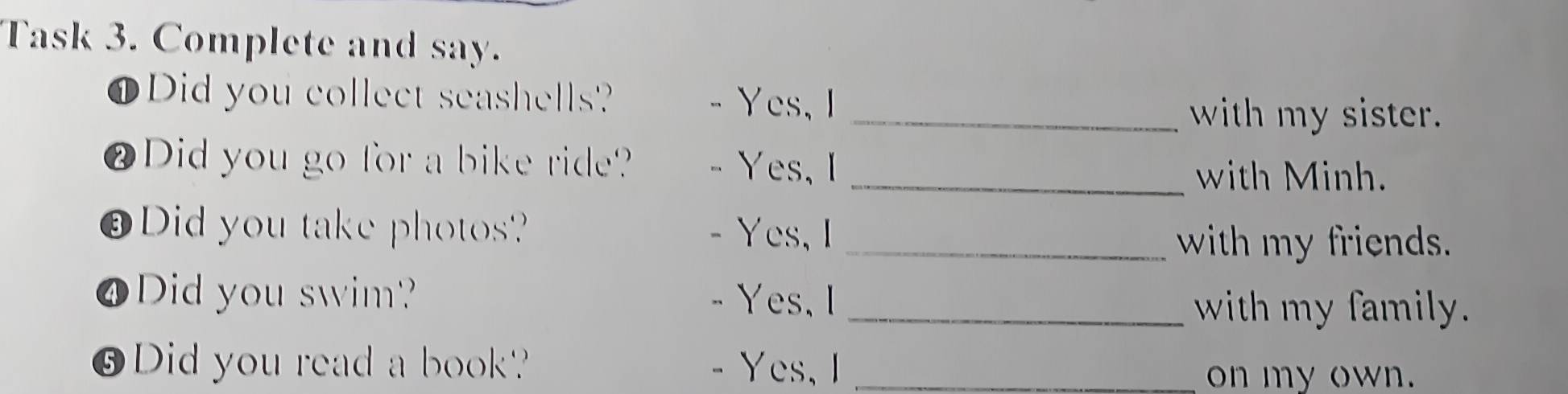 Task 3. Complete and say. 
① Did you collect seashells? - Yes, I 
_with my sister. 
⑫Did you go for a bike ride? Yes, I 
_with Minh. 
⑧Did you take photos? Yes,I_ 
with my friends. 
❹Did you swim? Yes,I_ 
with my family. 
⑨Did you read a book? - Yes, I_ 
on my own.