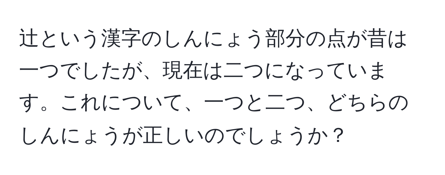 辻という漢字のしんにょう部分の点が昔は一つでしたが、現在は二つになっています。これについて、一つと二つ、どちらのしんにょうが正しいのでしょうか？