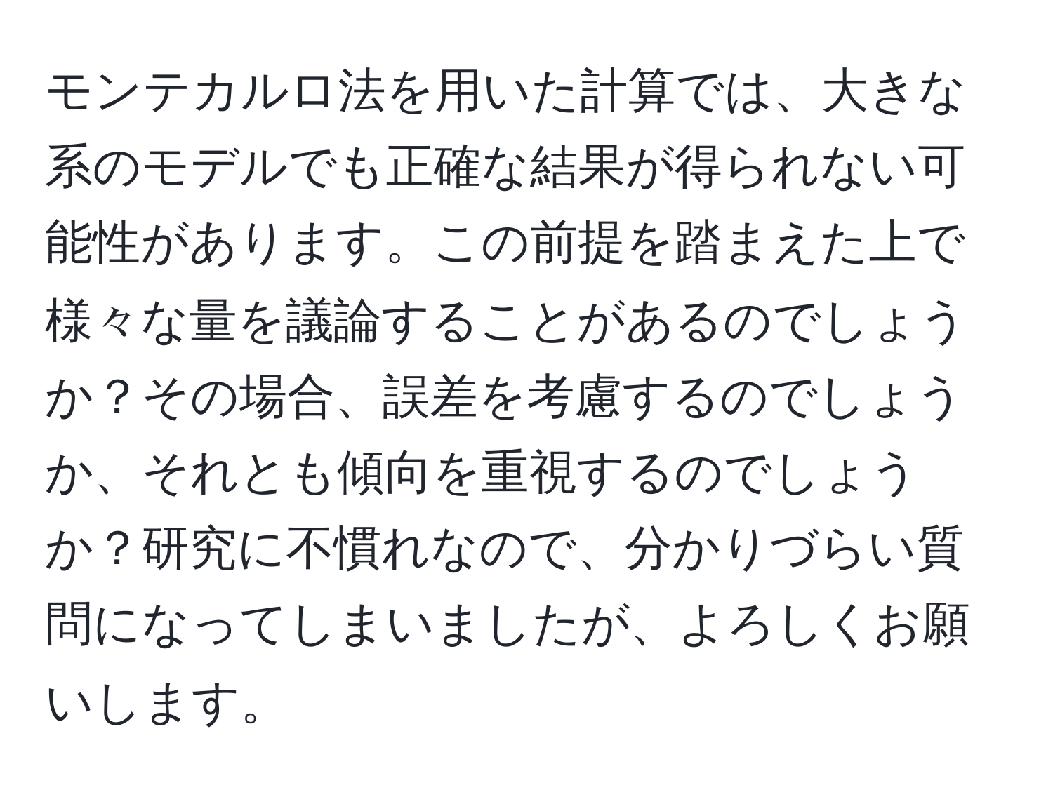 モンテカルロ法を用いた計算では、大きな系のモデルでも正確な結果が得られない可能性があります。この前提を踏まえた上で様々な量を議論することがあるのでしょうか？その場合、誤差を考慮するのでしょうか、それとも傾向を重視するのでしょうか？研究に不慣れなので、分かりづらい質問になってしまいましたが、よろしくお願いします。