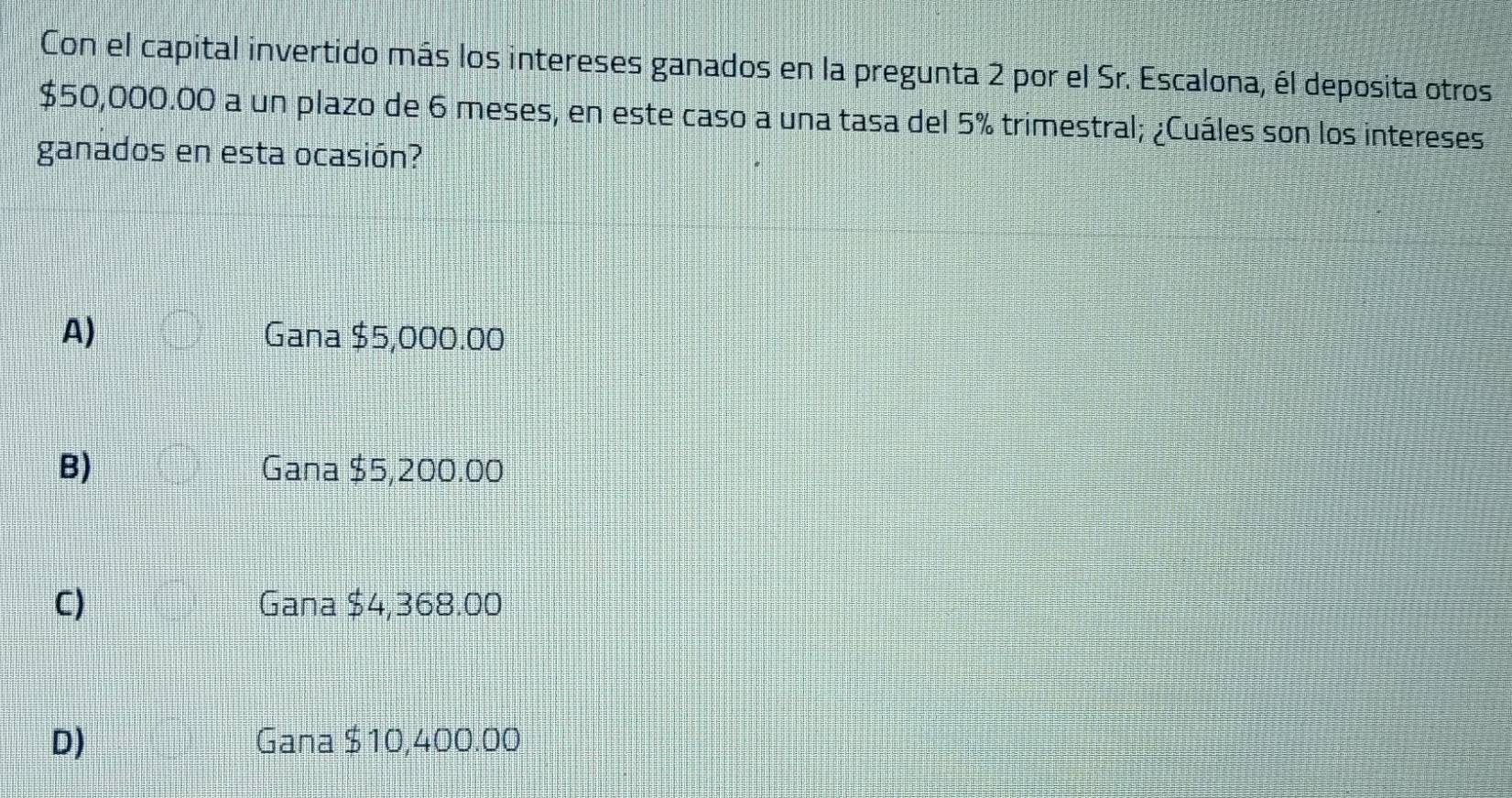 Con el capital invertido más los intereses ganados en la pregunta 2 por el Sr. Escalona, él deposita otros
$50,000.00 a un plazo de 6 meses, en este caso a una tasa del 5% trimestral; ¿Cuáles son los intereses
ganados en esta ocasión?
A) Gana $5,000.00
B) Gana $5,200.00
C) Gana $4,368.00
D) Gana $10,400.00