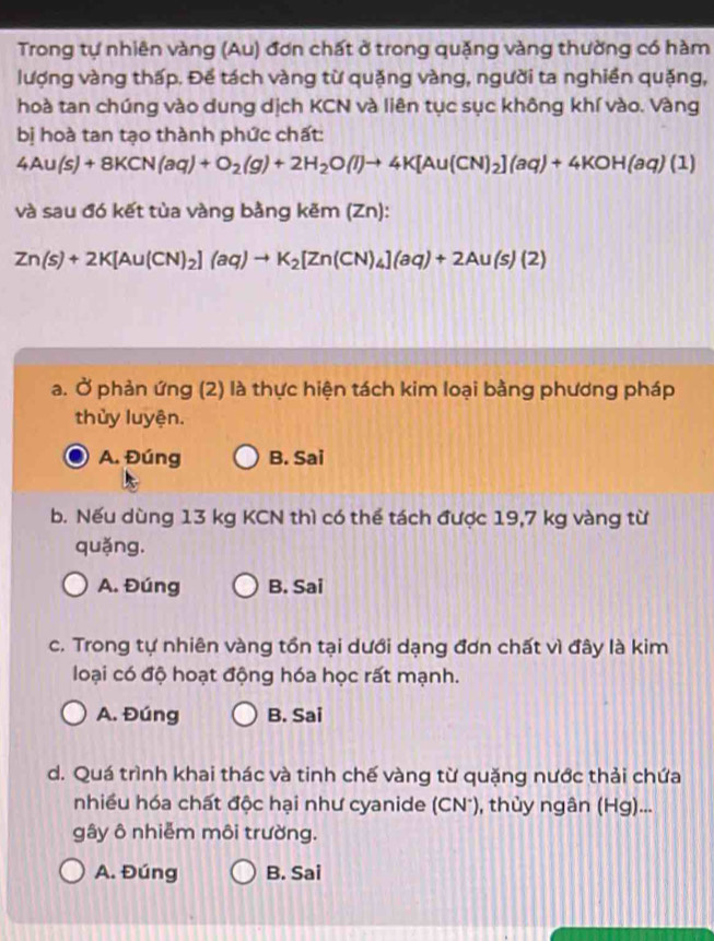 Trong tự nhiên vàng (Au) đơn chất ở trong quặng vàng thường có hàm
lượng vàng thấp. Để tách vàng từ quặng vàng, người ta nghiền quặng,
hoà tan chúng vào dung dịch KCN và liên tục sục không khí vào. Vàng
bị hoà tan tạo thành phức chất:
4Au(s)+8KCN(aq)+O_2(g)+2H_2O(l)to 4K[Au(CN)_2](aq)+4KOH(aq)(1)
và sau đó kết tùa vàng bằng kẽm (1 Zn).
Zn(s)+2K[Au(CN)_2](aq)to K_2[Zn(CN)_4](aq)+2Au(s)(2)
a. Ở phản ứng (2) là thực hiện tách kim loại bằng phương pháp
thủy luyện.
A. Đúng B. Sai
b. Nếu dùng 13 kg KCN thì có thể tách được 19,7 kg vàng từ
quǎng.
A. Đúng B. Sai
c. Trong tự nhiên vàng tồn tại dưới dạng đơn chất vì đây là kim
loại có độ hoạt động hóa học rất mạnh.
A. Đúng B. Sai
d. Quá trình khai thác và tinh chế vàng từ quặng nước thải chứa
nhiều hóa chất độc hại như cyanide (CN*), thủy ngân (Hg)...
gây ô nhiễm môi trường.
A. Đúng B. Sai