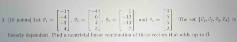 Let vector v_1=beginbmatrix -1 -4 -3 4endbmatrix , vector v_2=beginbmatrix -4 0 4 5endbmatrix , vector v_3=beginbmatrix 1 -12 -13 7endbmatrix , and vector v_4=beginbmatrix 3 5 2endbmatrix. The set  vector v_1,vector v_2,vector v_3,vector v_4 is 
linearly dependent. Find a nontrivial linear combination of these vectors that adds up to vector 0.