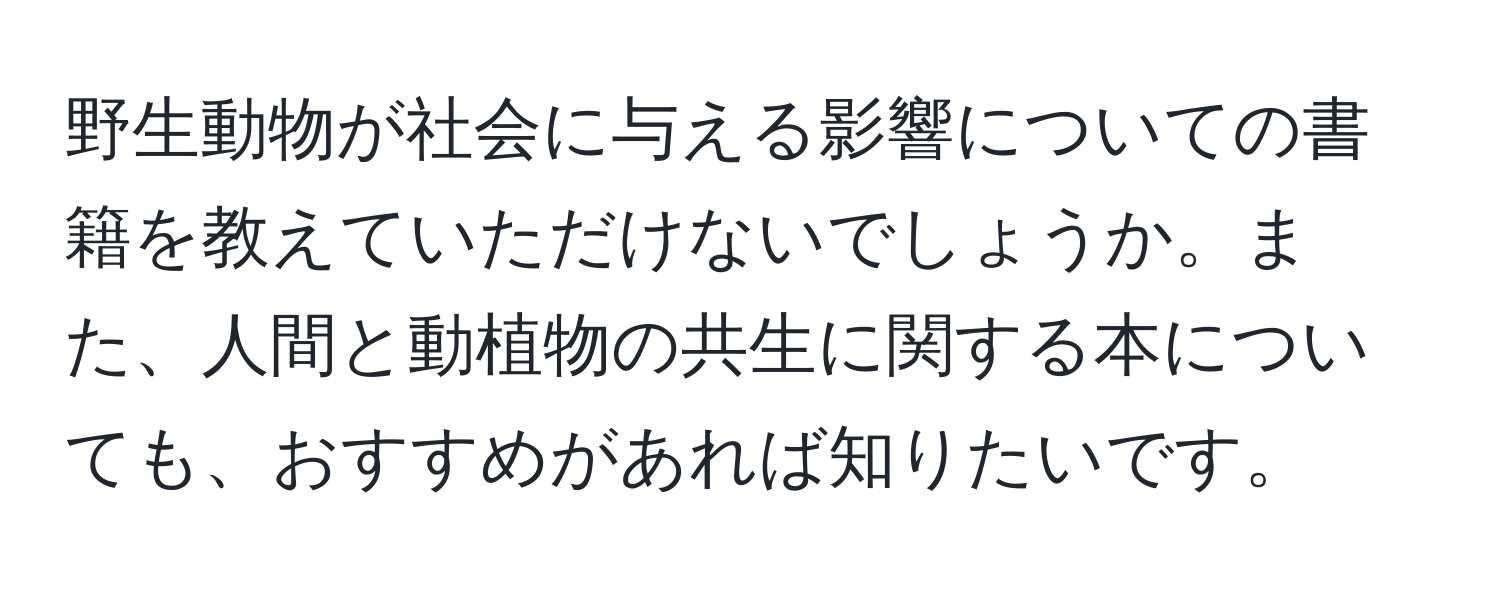 野生動物が社会に与える影響についての書籍を教えていただけないでしょうか。また、人間と動植物の共生に関する本についても、おすすめがあれば知りたいです。