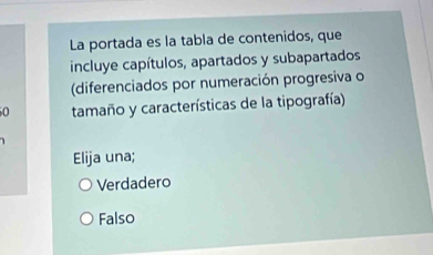 La portada es la tabla de contenidos, que
incluye capítulos, apartados y subapartados
(diferenciados por numeración progresiva o
0 tamaño y características de la tipografía)
Elija una;
Verdadero
Falso