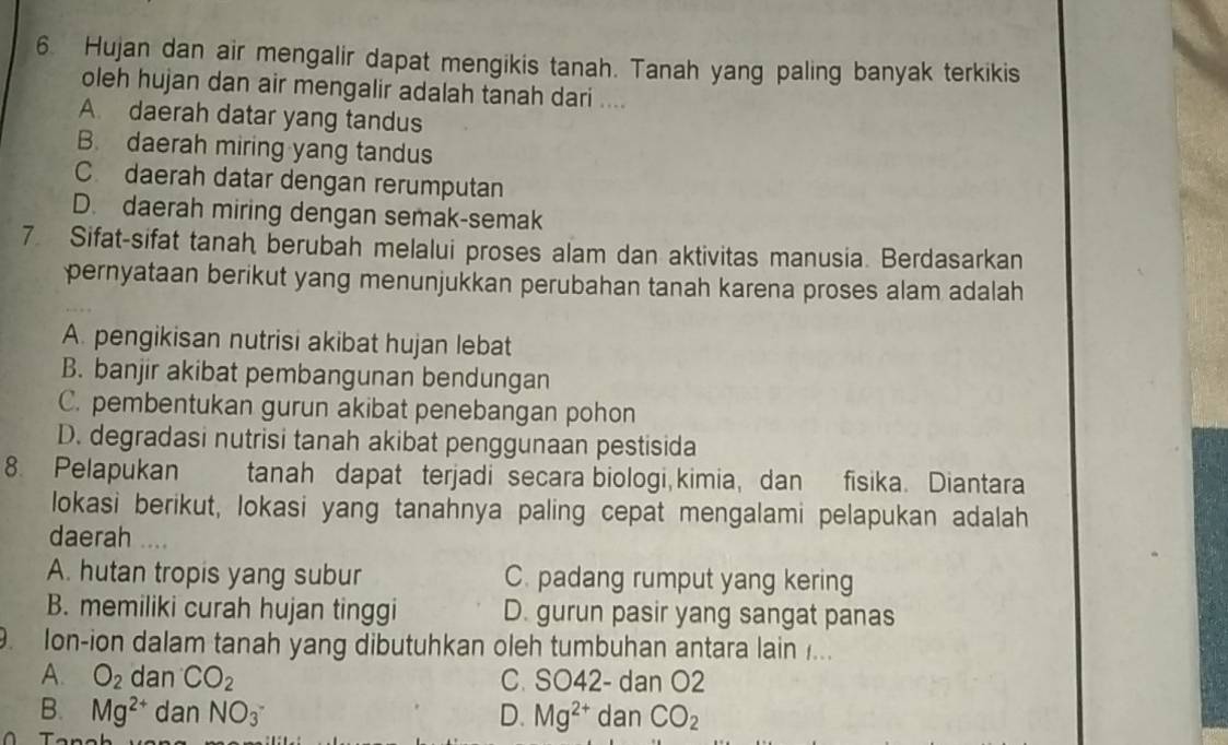 Hujan dan air mengalir dapat mengikis tanah. Tanah yang paling banyak terkikis
oleh hujan dan air mengalir adalah tanah dari ....
A. daerah datar yang tandus
B. daerah miring yang tandus
C. daerah datar dengan rerumputan
D. daerah miring dengan semak-semak
7 Sifat-sifat tanah berubah melalui proses alam dan aktivitas manusia. Berdasarkan
pernyataan berikut yang menunjukkan perubahan tanah karena proses alam adalah
A. pengikisan nutrisi akibat hujan lebat
B. banjir akibat pembangunan bendungan
C. pembentukan gurun akibat penebangan pohon
D. degradasi nutrisi tanah akibat penggunaan pestisida
8. Pelapukan tanah dapat terjadi secara biologi, kimia, dan fisika. Diantara
lokasi berikut, lokasi yang tanahnya paling cepat mengalami pelapukan adalah
daerah ..
A. hutan tropis yang subur C. padang rumput yang kering
B. memiliki curah hujan tinggi D. gurun pasir yang sangat panas
. Ion-ion dalam tanah yang dibutuhkan oleh tumbuhan antara lain ...
A. O_2 dan CO_2 C. SO42 - dan O2
B. Mg^(2+) dan NO_3^- D. Mg^(2+) dan CO_2