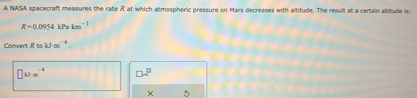 A NASA spacecraft measures the rate R at which atmospheric pressure on Mars decreases with altitude. The result at a certain altitude is:
R=0.0954kPa· km^(-1)
Convert RtokJ· m^(-4).
□ kJ· m^(-4)
□ * 10^□
X