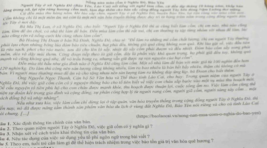 Nông năo mùa côm ở Nghĩa 390, Báo Vúo
Người Tây ở xã Nghĩa Đồ (Bảo Yên, Lào Cai) nổi tếng với nghề tam cầm, cử đều dự sông 15 bông năm, thây san
tàng trong Xã, lại rộn rằng hương côm mới, tàm đẹp thêm cho bàn sắc cộng đồng người Tay tên gong têm Lưông mơ nông
Cử đến mùa thu hàng năm, khi lùa sắp chín, người Tây ở xã Nghĩa t2ê, huyện tao Yen tự ròi rong vàc màô văm non
Cổm không chỉ là một môn ăn, nó còn là một nét văn hòa truyền thông được duy tì tư hạng trăm năm tong cũng động người s=
Tậộc Tây ở nơi đây
Bà Ma Thị Lan, ở xã Nghĩa Đô, cho biết: 'Người Tây ở Nghĩa Đô thì ai cũng biếi lam cốm, chị em nan, nhà năn cũng
làm, làm để ăn chợi, có nhà thì làm để bản. Đến mùa làm cóm thì rất vui, chị em thường tự xập sừng nhóm vậi nham để làm, lác
nào cũng rộn rã tiếng cưới khi cùng nhưu làm cốm'.
Bà Hoàng Thị Đoan ở bản Nà Đinh, Nghĩa Đô, chia sẻ: ''Để làm ra những mê cầm chấi lượng, chị em người Tây tường
phải lựa chọn những bóng lủa đàm bảo tiêu chuẩn, hạt phải đều, không giả quả cũng không nan quả. Khi lùa gia về, việc đầu nơn
là rửa sạch, phơi cho ráo nước, sau độ cho tên là sảy, nhiệt độ sây còm phải đượm và đều nhiệt. Đàm bào còm sửy xong phía
mềm, đẻo và dậy mùi thơm. Công đoạn tiếp theo là giã cóm, đây là phần việc khá quan trọng, họ phải giả đều tay, không quả
mạnh và cũng không quả nhẹ, để vỏ trấu bong ra, nhưng vẫn giữ được sự vẹn nguyên của hạt cóm''.
Đến mùa thì hầu như gia đình nào ở Nghĩa Đồ cũng làm cổm. Một số nhà làm để bán với mức giá từ 100 nghĩn đân hơm
120 nghìn/kg. Do làm thủ công nên sản lượng cũng không nhiều, làm ra bao nhiêu là bản hết bảy nhiều, thậm chỉ không có mã
bán. Vì người mua thưởng mua để ăn và cho tặng nhau nên sản lượng làm ra không đáp ứng kịp, bà Đoan cho biết thêm
Ông Nguyễn Ngọc Thanh, Cán bộ Sở Văn hóa và Thể  thao tỉnh Lào Cai, cho hay: Trong quan niệm của người Tây ở
Nghĩa Đô, thì việc giã cổm còn có ý nguyện thông báo cho tổ tiên biết về việc con cháu sắp bước vào một vụ mùa thu noạch mín.
cầu nguyện tổ tiên phù hộ cho con châu được mạnh khỏe, thu hoạch được thuận lợi, cuộc sống ấm no. Việc làm cổm cũng thể
siện sự đoàn kết trong gia đình và cộng đồng, sự phân công hợp lý từ người rang cốm, người giã cốm, người sàng sây cóm ... m
đách đồng bộ và nhịp nhàng'.
Nếu như xưa kia, việc làm cổm chỉ dừng lại ở tập quán, văn hóa truyền thống trong cộng đồng người Tày ở Nghĩa Đá, thì
Tến nay, nó đã được nâng tầm thành sản phẩm văn hóa du lịch ở vùng đất Nghĩa Đô, Bảo Yên nói riêng và cho cả tính Lào Cai
ói chung. [ ...]
(https://baolaocai.vn/nong-nan-mua-com-o-nghia-do-bao-yen)
ầu 1. Xác định thông tin chính của văn bản.
ầu 2. Theo quan niệm người Tảy ở Nghĩa Đô, việc giã cốm có ý nghĩa gì ?
Su 3. Nhận xét về cách triển khai thông tìn của văn bản.
Ấu 4. Nêu tác dụng của việc sử dụng yếu tố phi ngôn ngữ trong bài viết ?
Su 5. Theo em, tuổi trẻ cần làm gì để thể hiện trách nhiệm trong việc bảo tồn giá trị văn hóa quê hương ?