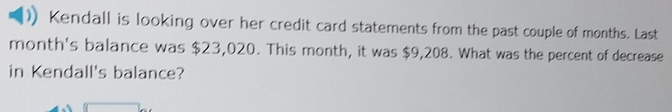 Kendall is looking over her credit card statements from the past couple of months. Last 
month's balance was $23,020. This month, it was $9,208. What was the percent of decrease 
in Kendall's balance?