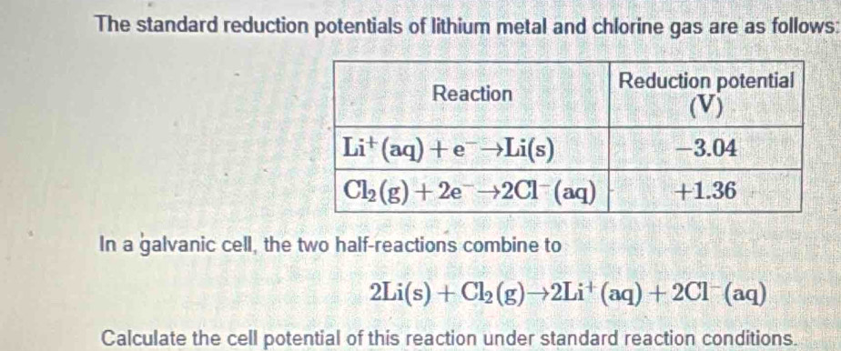 The standard reduction potentials of lithium metal and chlorine gas are as follows:
In a galvanic cell, the two half-reactions combine to
2Li(s)+Cl_2(g)to 2Li^+(aq)+2Cl^-(aq)
Calculate the cell potential of this reaction under standard reaction conditions.