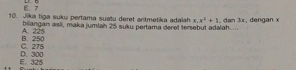 D、、
E、 7
10. Jika tiga suku pertama suatu deret aritmetika adalah x, x^2+1 , dan 3x, dengan x
bilangan asli, maka jumlah 25 suku pertama deret tersebut adalah…...
A. 225
B. 250
C. 275
D. 300
E. 325