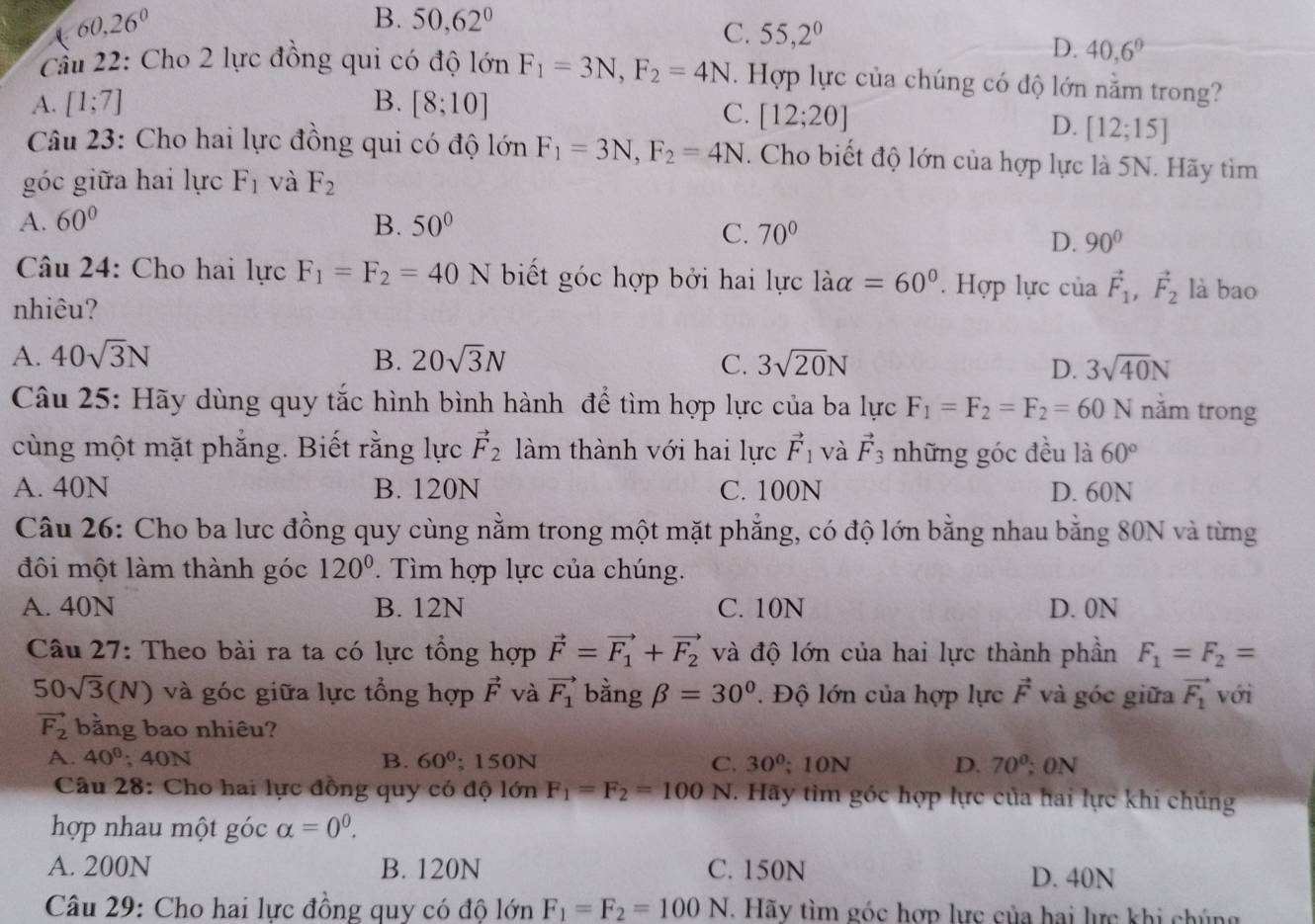 B. 50,62° C. 55,2^0 D. 40,6°
Cầu 22: Cho 2 lực đồng qui có độ lớn F_1=3N,F_2=4N. Hợp lực của chúng có độ lớn nằm trong?
A. [1;7] B. [8;10]
C. [12;20]
D. [12;15]
Câu 23: Cho hai lực đồng qui có độ lớn F_1=3N,F_2=4N. Cho biết độ lớn của hợp lực là 5N. Hãy tìm
góc giữa hai lực F_1 và F_2
A. 60° B. 50°
C. 70°
D. 90°
Câu 24: Cho hai lực F_1=F_2=40N biết góc hợp bởi hai lực làa =60° ' Hợp lực của vector F_1,vector F_2 là bao
nhiêu?
A. 40sqrt(3)N B. 20sqrt(3)N C. 3sqrt(20)N D. 3sqrt(40)N
Câu 25: Hãy dùng quy tắc hình bình hành để tìm hợp lực của ba lực F_1=F_2=F_2=60N năm trong
cùng một mặt phẳng. Biết rằng lực vector F_2 làm thành với hai lực vector F_1 và vector F_3 những góc đều là 60°
A. 40N B. 120N C. 100N D. 60N
Câu 26: Cho ba lưc đồng quy cùng nằm trong một mặt phẳng, có độ lớn bằng nhau bằng 80N và từng
đôi một làm thành góc 120°. Tìm hợp lực của chúng.
A. 40N B. 12N C. 10N D. 0N
Câu 27: Theo bài ra ta có lực tổng hợp vector F=vector F_1+vector F_2 và độ lớn của hai lực thành phần F_1=F_2=
50sqrt(3)(N) và góc giữa lực tổng hợp vector F và vector F_1 bằng beta =30°. Độ lớn của hợp lực vector F và góc giữa vector F_1 với
vector F_2 bằng bao nhiêu?
A. 40°; 40N B. 60°; 1: 50N C. 30°; 10N D. 70^0;ON
Câu 28: Cho hai lực đồng quy có độ lớn F_1=F_2=100 N. Hãy tìm gốc hợp lực của hai lực khi chúng
hợp nhau một góc alpha =0^0.
A. 200N B. 120N C. 150N D. 40N
Câu 29: Cho hai lực đồng quy có độ lớn F_1=F_2=100N. Hãy tìm góc hợp lực của hai lực khi chúng