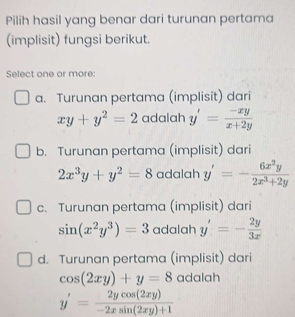 Pilih hasil yang benar dari turunan pertama
(implisit) fungsi berikut.
Select one or more:
a. Turunan pertama (implisit) dari
xy+y^2=2 adalah y'= (-xy)/x+2y 
b. Turunan pertama (implisit) dari
2x^3y+y^2=8 adalah y'=- 6x^2y/2x^3+2y 
c. Turunan pertama (implisit) dari
sin (x^2y^3)=3 adalah y'=- 2y/3x 
d. Turunan pertama (implisit) dari
cos (2xy)+y=8 adalah
y'= 2ycos (2xy)/-2xsin (2xy)+1 