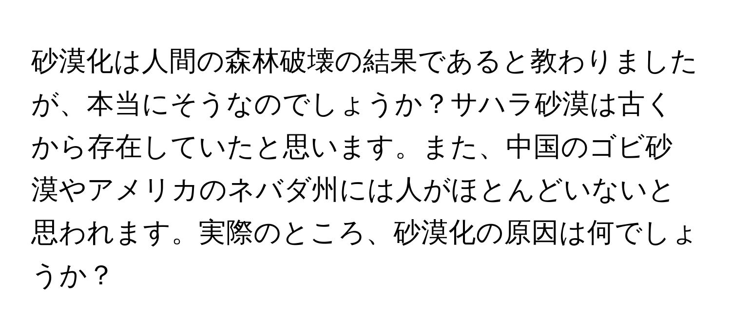 砂漠化は人間の森林破壊の結果であると教わりましたが、本当にそうなのでしょうか？サハラ砂漠は古くから存在していたと思います。また、中国のゴビ砂漠やアメリカのネバダ州には人がほとんどいないと思われます。実際のところ、砂漠化の原因は何でしょうか？