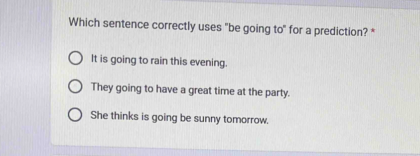 Which sentence correctly uses "be going to" for a prediction? *
It is going to rain this evening.
They going to have a great time at the party.
She thinks is going be sunny tomorrow.