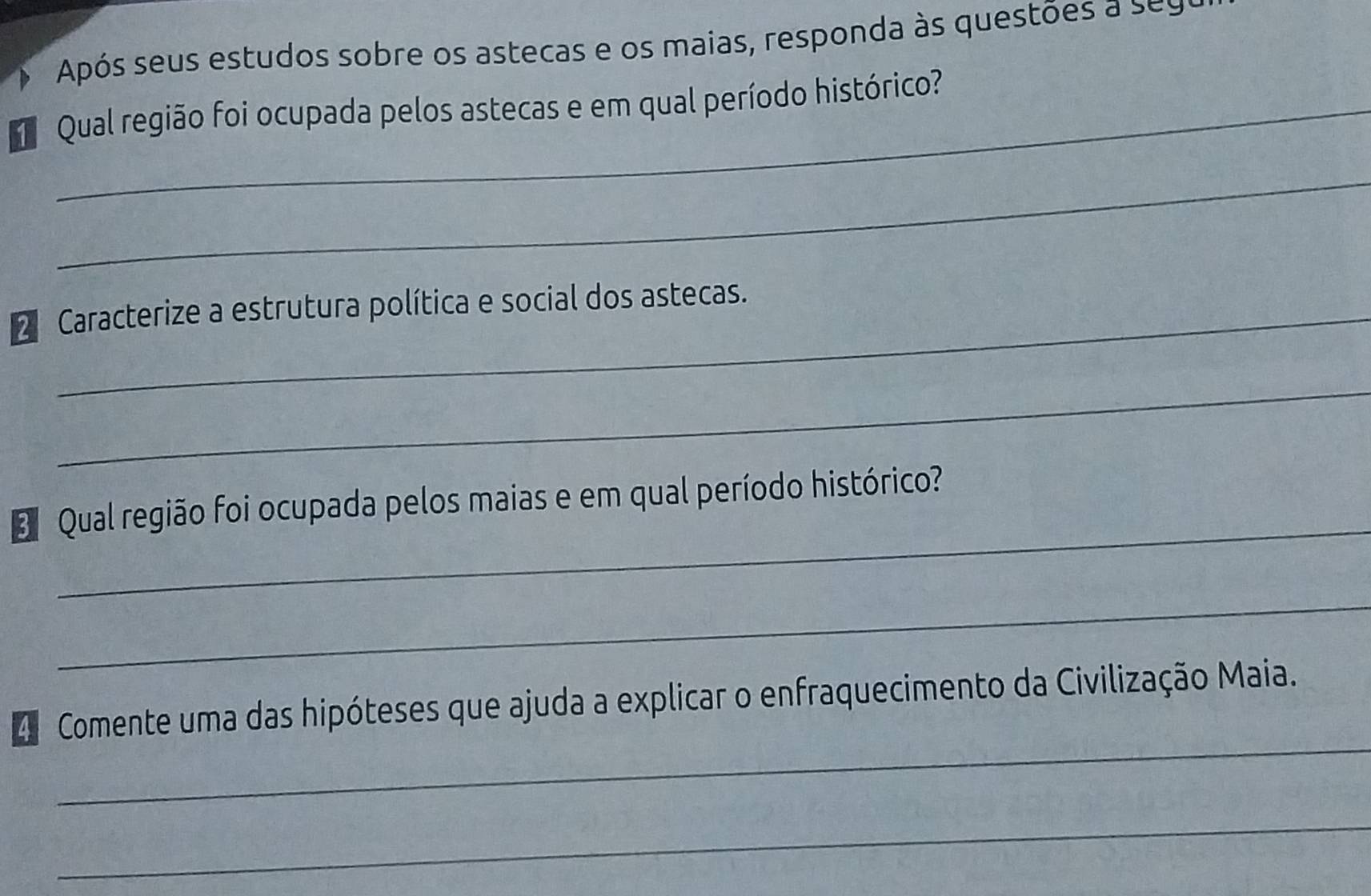 Após seus estudos sobre os astecas e os maias, responda às questões a seu 
Qual região foi ocupada pelos astecas e em qual período histórico? 
_ 
2 Caracterize a estrutura política e social dos astecas. 
_ 
_ 
Qual região foi ocupada pelos maias e em qual período histórico? 
_ 
_ 
4 Comente uma das hipóteses que ajuda a explicar o enfraquecimento da Civilização Maia. 
_