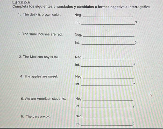 Completa los siguientes enunciados y cámbialos a formas negativa e interrogativa 
1. The desk is brown color. Neg._ 
Int. 
_? 
2. The small houses are red. Neg._ 
Int. _? 
3. The Mexican boy is tall. Neg._ 
Int. 
_? 
4. The apples are sweet. Neg._ 
Int. _? 
5. We are American students. Neg._ 
Int. _? 
6. The cars are old. Neg._ 
Int. _?