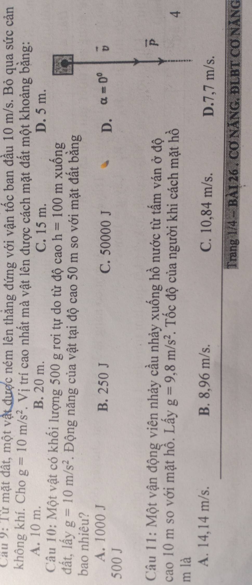 Cầu 9: Từ mặt đất, một vật được ném lên thẳng đứng với vận tốc ban đầu 10 m/s. Bỏ qua sức cản
không khí. Cho g=10m/s^2. Vị trí cao nhất mà vật lên được cách mặt đất một khoảng bằng:
A. 10 m. B. 20 m.
C. 15 m. D. 5 m.
Câu 10: Một vật có khối lượng 500 g rơi tự do từ độ cao h=100mx uốn rho 
đất, lấy g=10m/s^2. Động năng của vật tại độ cao 50 m so với mặt đất bằng
bao nhiêu?
A. 1000 J B. 250 J alpha =0^0 vector v
C. 50000 J D.
500 J
Câu 11: Một vận động viên nhảy cầu nhảy xuống hồ nước từ tấm ván ở độ
vector p
cao 10 m so với mặt hồ. Lấy g=9,8m/s^2 *. Tốc độ của người khi cách mặt hồ 4
m là
A. 14,14 m/s. B. 8,96 m/s. C. 10,84 m/s. D. 7,7 m/s.
Trang 1/4 - BàI 26 . Cơ NÃNG. ĐLBT CƠ NÃNG