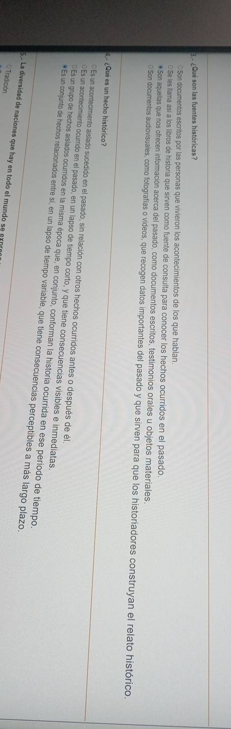 3 ¿Qué son las fuentes históricas?
○Son documentos escritos por las personas que vivieron los acontecimientos de los que hablan.
€Se les llama así a los libros de historia que sirven como fuente de consulta para conocer los hechos ocurridos en el pasado.
* Son aquellas que nos ofrecen información acerca del pasado, como documentos escritos, testimonios orales u objetos materiales
O Son documentos audiovisuales, como fotografías o videos, que recogen datos importantes del pasado y que sirven para que los historiadores construyan el relato histórico.
4.º ¿Que es un hecho histórico?
Es un acontecimiento aislado sucedido en el pasado, sin relación con otros hechos ocurridos antes o después de él.
≌Es un acontecimiento ocurrido en el pasado, en un lapso de tiempo corto, y que tiene consecuencias visibles e inmediatas
Es un grupo de hechos aislados ocurridos en la misma época que, en conjunto, conforman la historia ocurrida en ese periodo de tiempo.
* Es un conjunto de hechos relacionados entre sí, en un lapso de tiempo variable, que tiene consecuencias perceptibles a más largo plazo.
5.º La diversidad de naciones que hay en todo el mundo se exn
O Tradición