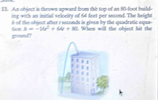 An object is thrown upward from this top of an 10-foot build- 
ing with an initial velocity of 64 feet per second. The height 
h of the object after I seconds is given by the quadratic equa-
k=-16x^2+64e+80. . When will the object hit the 
graund?