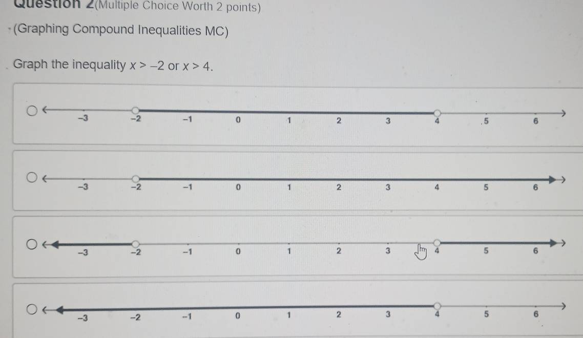 Question 2(Multiple Choice Worth 2 points) 
(Graphing Compound Inequalities MC) 
Graph the inequality x>-2 or x>4.