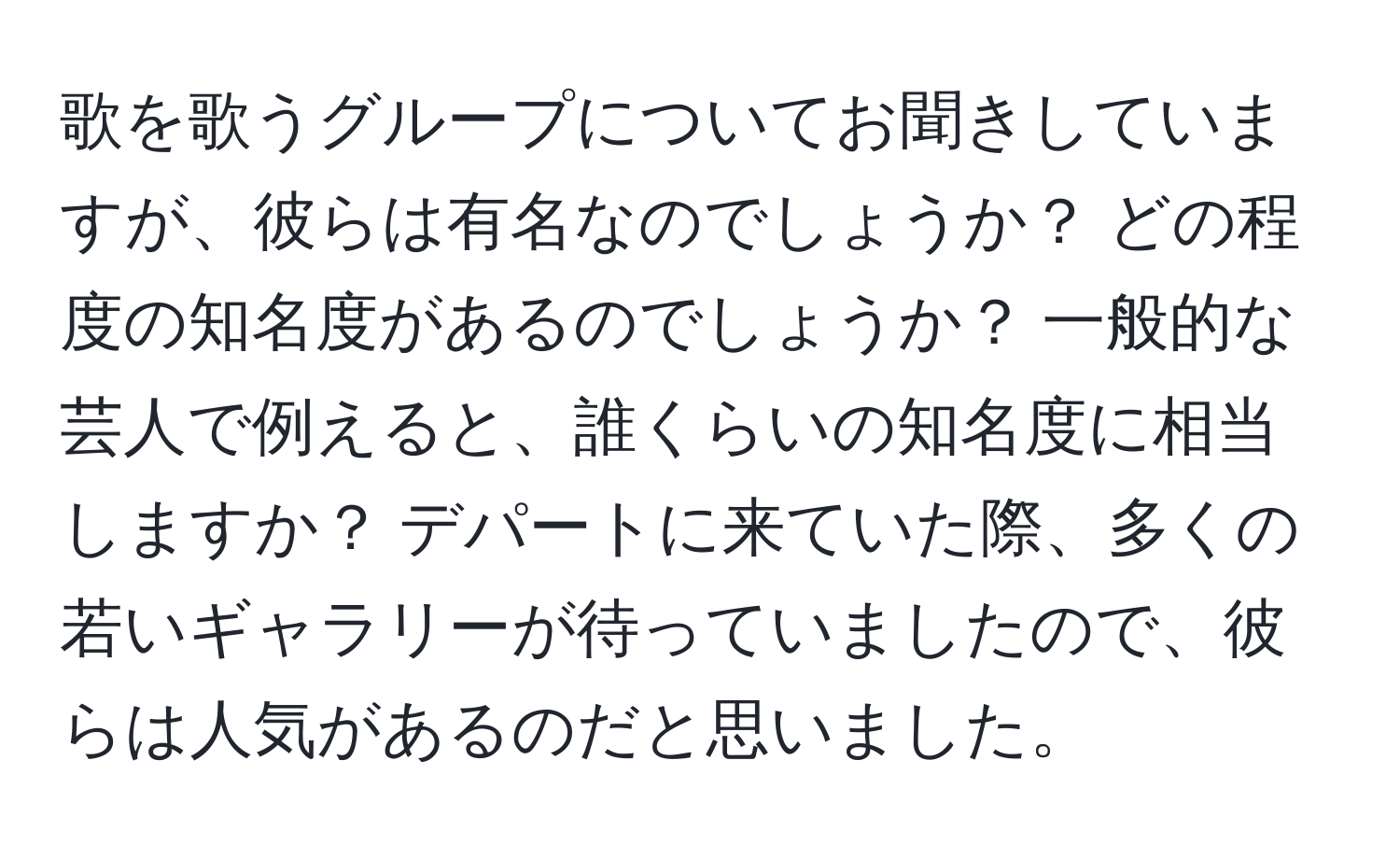 歌を歌うグループについてお聞きしていますが、彼らは有名なのでしょうか？ どの程度の知名度があるのでしょうか？ 一般的な芸人で例えると、誰くらいの知名度に相当しますか？ デパートに来ていた際、多くの若いギャラリーが待っていましたので、彼らは人気があるのだと思いました。