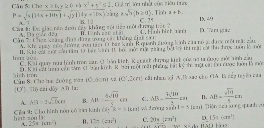 Cho x≥ 0,y≥ 0 và x^2+y^2≤ 2. Giá trị lớn nhất của biểu thức
P=sqrt(x(14x+10y))+sqrt(y(14y+10x)) bǎng a.sqrt(b)(b≥ 0). Tính a+b.
A. 7 B. 10 C. 25 D. 49
Câu 6: Đa giác nảo dưới dây không nội tiếp một đường tròn ?
A. Đa giảc đêu B. Hình chữ nhật C. Hình bình hành D. Tam giác
Câu 7: Chọn khăng định đúng trong các khăng định sau:
A. Khi quay nửa đường tròn tâm O bán kính R quanh đường kính của nó ta được một mặt cầu.
B. Khi cắt mặt cầu tâm O bán kính R bởi một mặt phẳng bắt kỳ thì mặt cắt thu được luôn là một
hình tròn.
C. Khi quay nửa hình tròn tâm O bán kính R quanh đường kính của nó ta được một hình cầu
D. Khi cắt hình cầu tâm O bán kính R bởi một mặt phăng bất kỳ thì mặt cặt thu được luôn là một
hình tròn
Câu 8: Cho hai đường tròn (O;6cm) và (O';2cm) cắt nhau tại A,B sao cho OA là tiếp tuyển của
(O'). Độ dài dây AB là:
A. AB=3sqrt(10)cm B. AB= 6sqrt(10)/5 cm C. AB= 3sqrt(10)/5 cm D. AB= sqrt(10)/5 cm
Câu 9: Cho hình nón có bán kính dây R=3(cm) và đường sinh 1=5(cm). Diện tích xung quanh củ
hình nón là:
A. 25π (cm^2) B. 12π (cm^2) C. 20π (cm^2) D. 15π (cm^2)
overline ACB-76° Số đo widehat BAD bằng: