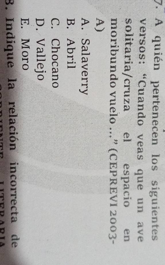 A quién pertenecen los siguientes
versos: “Cuando veas que un ave
solitaria/cruza el espacio en
moribundo vuelo ...” (CEPREVI 2003-
A)
A. Salaverry
B. Abril
C. Chocano
D. Vallejo
E. Moro
8. Indique la relación incorrecta de
T