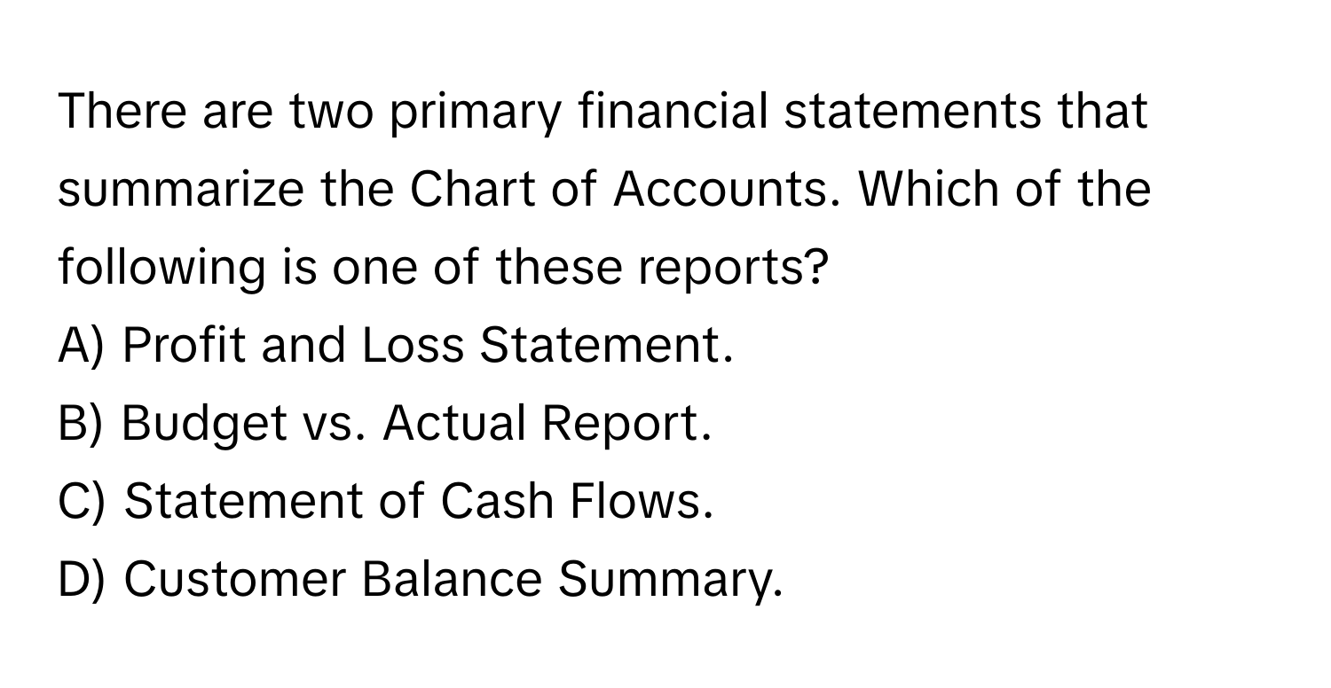 There are two primary financial statements that summarize the Chart of Accounts. Which of the following is one of these reports?

A) Profit and Loss Statement.
B) Budget vs. Actual Report.
C) Statement of Cash Flows.
D) Customer Balance Summary.