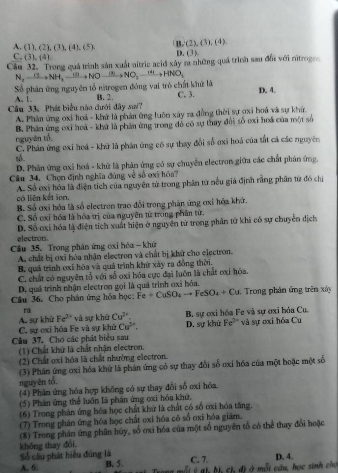 A. (1), (2), (3), (4), (5). B/(2), (3), (4).
C. (3),(4) D. (3).
Câu 32. Trong quá trình sản xuất nitric acid xây ra những quá trình sau đổi với nitrogen
N_2to NH_3to NH_3xrightarrow (2)NO NO_2xrightarrow (4)HNO_3
Số phản ứng nguyên tố nitrogen đóng vai trò chất khử là
A. 1. B. 2. C. 3. D. 4.
Câu 33. Phát biểu nào dưới đãy sai?
A. Phản ứng oxi hoá - khử là phản ứng luôn xây ra đồng thời sự oxi hoá và sự khử.
B. Phản ứng oxi hoá - khử là phản ứng trong đó có sự thay đổi số oxi hoá của một số
nguyên tố.
C. Phản ứng oxi hoá - khử là phản ứng có sự thay đổi số oxi hoá của tắt cả các nguyên
tố.
D. Phản ứng oxi hoá - khử là phản ứng có sự chuyển electron giữa các chất phản ứng.
Câu 34. Chọn định nghĩa đúng về số oxi hóa?
A. Số oxi hóa là điện tích của nguyên tử trong phân tử nếu giả định rằng phân tử đó chị
có liên kết ion.
B. Số oxi hóa là số electron trao đổi trong phản ứng oxi hóa khứ.
C. Số oxi hóa là hóa trị của nguyên tử trong phần tử.
D. Số oxi hóa là điện tích xuất hiện ở nguyên tử trong phân tử khi có sự chuyển dịch
electron.
Câu 35. Trong phản ứng oxi hóa - khứ
A. chất bị oxi hóa nhận electron và chất bị khử cho electron.
B. quá trình oxi hóa và quả trình khử xây ra đồng thời.
C. chất có nguyên tổ với số oxi hóa cực đại luôn là chất oxi hóa.
D. quá trình nhận electron gọi là quá trình oxi hóa.
Câu 36. Cho phân ứng hóa học: Fe+CuSO_4to FeSO_4+Cu.  Trong phản ứng trên xâảy
ra
A. sự khử Fe^(2+) và sự khử Cu^(2+). B. sự oxi hóa Fe và sự oxi hóa Cu.
C. sự oxỉ hỏa Fe và sự khử Cu^(2+). D. sự khử Fe^(2+) và sự oxi hóa Cu
Câu 37. Cho các phát biểu sau
(1) Chất khử là chất nhận electron.
(2) Chất oxi hóa là chất nhường electron.
(3) Phản ứng oxi hóa khử là phản ứng có sự thay đổi số oxi hóa của một hoặc một số
nguyên tố.
(4) Phản ứng hóa hợp không có sự thay đổi số oxi hóa.
(5) Phản ứng thể luôn là phản ứng oxi hóa khử.
(6) Trong phản ứng hóa học chất khử là chất có số oxi hóa tăng.
(7) Trong phản ứng hóa học chất oxi hóa có số oxi hóa giảm.
(8) Trong phán ứng phân hủy, số oxi hóa của một số nguyên tố có thể thay đổi hoặc
không thay đôi.
Số câu phát biểu đúng là
A. 6. B. 5. C. 7. D. 4.
đi ý gh hị, ch, d) ở mỗi câu, học sinh chợ