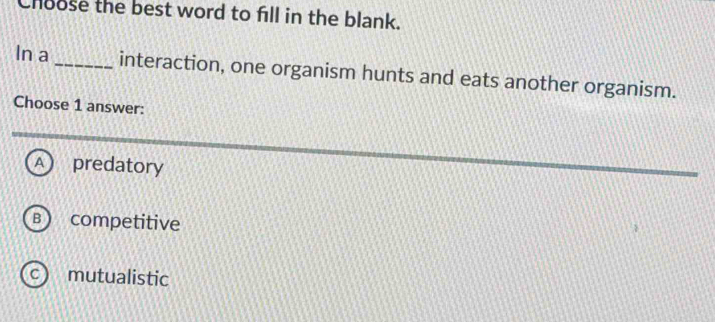 Choose the best word to fill in the blank.
In a _interaction, one organism hunts and eats another organism.
Choose 1 answer:
A predatory
B  competitive
c) mutualistic