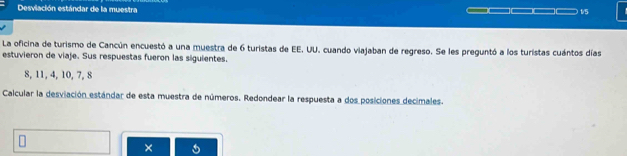 Desviación estándar de la muestra 1/5
La oficina de turismo de Cancún encuestó a una muestra de 6 turistas de EE. UU. cuando viajaban de regreso. Se les preguntó a los turistas cuántos días 
estuvieron de viaje. Sus respuestas fueron las siguientes.
8, 11, 4, 10, 7, 8
Calcular la desviación estándar de esta muestra de números. Redondear la respuesta a dos posiciones decimales. 
×