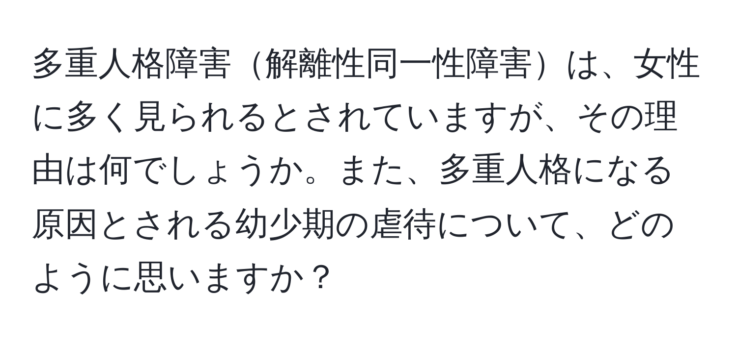 多重人格障害解離性同一性障害は、女性に多く見られるとされていますが、その理由は何でしょうか。また、多重人格になる原因とされる幼少期の虐待について、どのように思いますか？