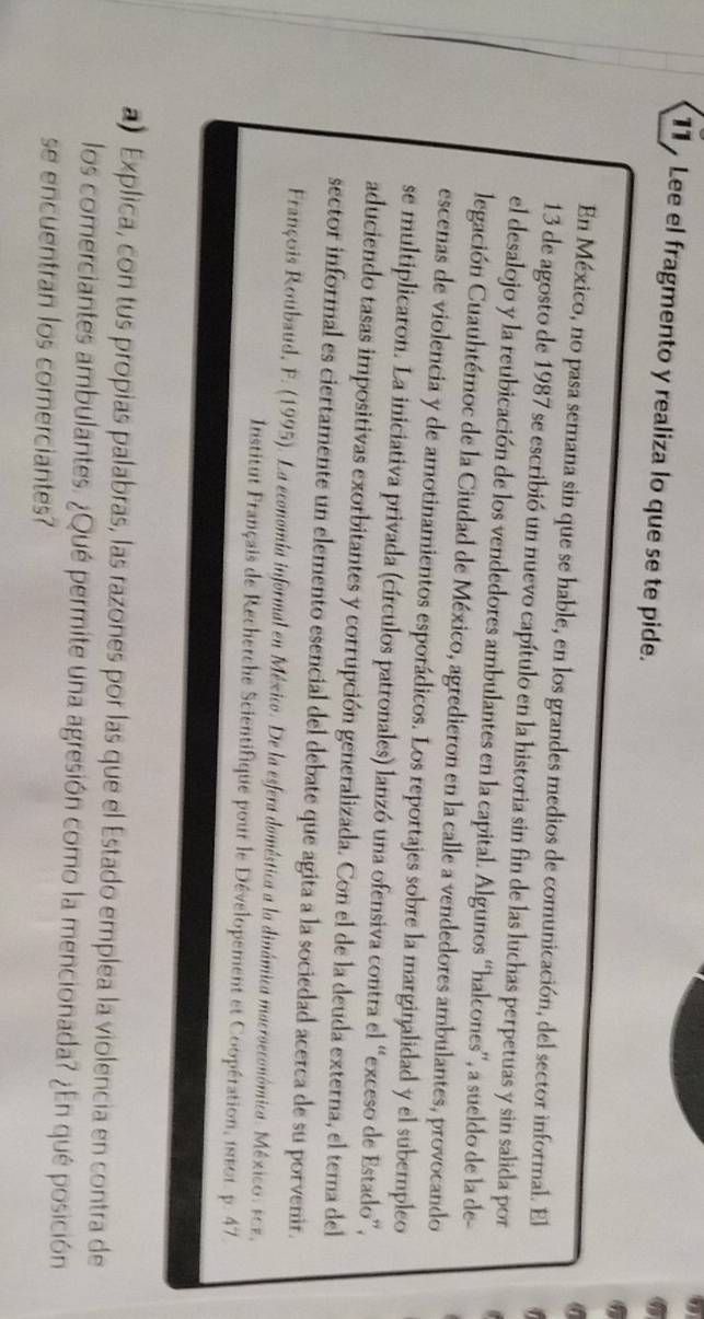Lee el fragmento y realiza lo que se te pide. 
En México, no pasa semana sin que se hable, en los grandes medios de comunicación, del sector informal. El 
13 de agosto de 1987 se escribió un nuevo capítulo en la historia sin fin de las luchas perpetuas y sin salida por 
el desalojo y la reubicación de los vendedores ambulantes en la capital. Algunos “halcones”, a sueldo de la de- 
legación Cuauhtémoc de la Ciudad de México, agredieron en la calle a vendedores ambulantes, provocando 
escenas de violencia y de amotinamientos esporádicos. Los reportajes sobre la marginalidad y el subempleo 
se multiplicaron. La iniciativa privada (círculos patronales) lanzó una ofensiva contra el “exceso de Estado”, 
aduciendo tasas impositivas exorbitantes y corrupción generalizada. Con el de la deuda externa, el tema del 
sector informal es ciertamente un elemento esencial del debate que agita a la sociedad acerca de su porvenir. 
Fratçois Roubaud, F. (1995). La economía informal en México. De la esfera doméstica a la dinámica macroeconómica. México: scz. 
Institut Français de Rechetche Scientifique pour le Dévelopement et Coopération, 1850t. p. 47. 
a) Explica, con tus propias palabras, las razones por las que el Estado emplea la violencia en contra de 
los comerciantes ambulantes. ¿Qué permite una agresión como la mencionada? ¿En qué posición 
se encuentran los comerciantes?
