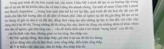 Trong quá trình đô thị hóa mạnh mẽ, các nước Châu Mỹ Latinh đã tạo ra xu hướng tập trung
dân số tại các đô thị khiến nhu cầu về nhà ở tăng lên nhanh chóng. Tại một số nước Châu Mỹ Latinh
như Brazil, Argentina..., trong hơn một nửa thể kỷ trở lại đây, quá trình đô thị hoá tốc độ cao đã
khiến cho hầu hết lượng dân số đồ dồn về thành phố. Dân số nghèo tại đô thị gia tăng đã tạo ra sự
leo thang về giá cả nhà ở và đất đai, đồng thời cũng tạo nên những áp lực to lớn đối với việc xây
dựng nhà ở tại đô thị. Trong những đô thị đông đúc này, dưới tác động của những nhân tổ khác nhau
như dân số nghèo, giá nhà tăng cao... vấn đề thiếu thốn nhà ở trở thành ''trọng bệnh” của đô thị.
(a) Ôn định việc làm, không gian cư trú rộng, thu nhập cao.
6) Thất nghiệp đông, thu nhập thấp, giá nhà ở tại các đô thi leo thang.
c) Lao động chủ yếu là làm thuê, mức sống thắp, điều kiện sống thấp.
d) Tỉ lệ thiểu việc làm cao, dân trí thấp, thu nhập khá tốt.