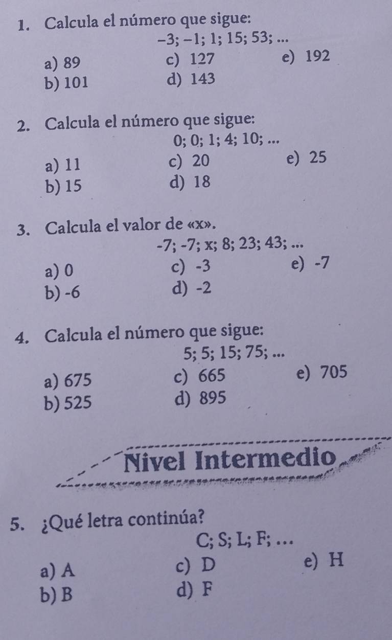 Calcula el número que sigue:
-3; -1; 1; 15; 53; ...
a) 89 c) 127 e) 192
b) 101 d) 143
2. Calcula el número que sigue:
0; 0; 1; 4; 10; ...
a) 11 c) 20 e) 25
b) 15 d) 18
3. Calcula el valor de « x».
-7; -7; x; 8; 23; 43; ...
a) 0 c) -3 e) -7
b) -6 d) -2
4. Calcula el número que sigue:
5; 5; 15; 75; ...
a) 675 c) 665 e) 705
b) 525 d) 895
Nivel Intermedio
5. ¿Qué letra continúa?
C; S; L; F; …
a) A c) D
e) H
b) B d) F