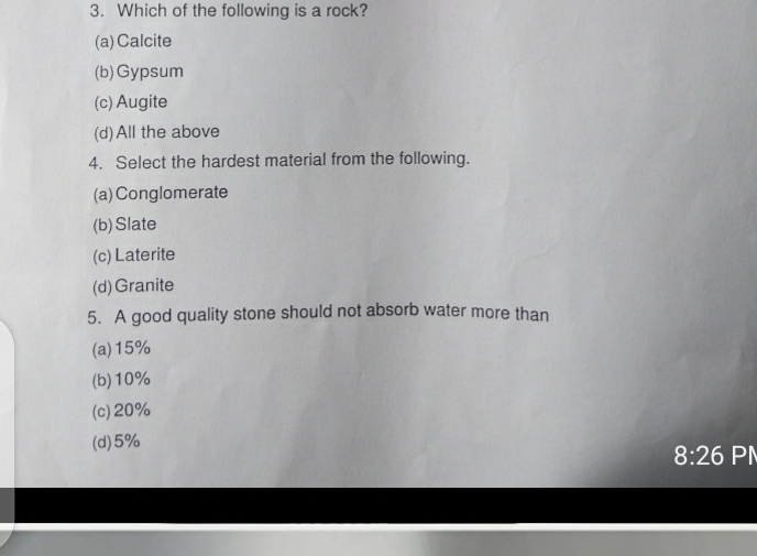 Which of the following is a rock?
(a) Calcite
(b)Gypsum
(c) Augite
(d)All the above
4. Select the hardest material from the following.
(a) Conglomerate
(b) Slate
(c) Laterite
(d) Granite
5. A good quality stone should not absorb water more than
(a) 15%
(b) 10%
(c) 20%
(d) 5%
8:26 PI
