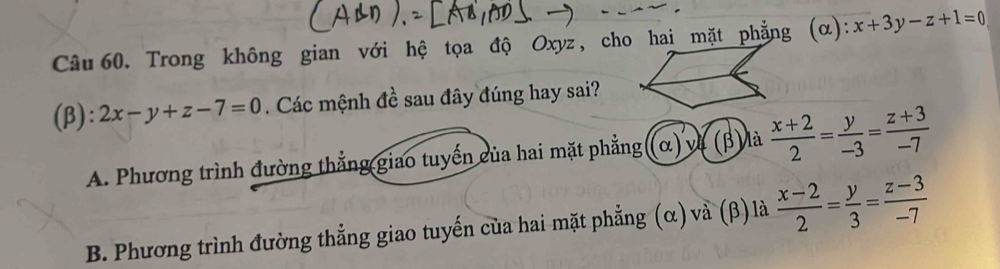 Trong không gian với hệ tọa độ Oxyz, cho hai mặt phẳng (α): x+3y-z+1=0
(β): 2x-y+z-7=0. Các mệnh đề sau đây đúng hay sai?
A. Phương trình đường thẳng giao tuyến của hai mặt phẳng ((α) và (β) là  (x+2)/2 = y/-3 = (z+3)/-7 
B. Phương trình đường thẳng giao tuyến của hai mặt phẳng (α)và (β) là  (x-2)/2 = y/3 = (z-3)/-7 