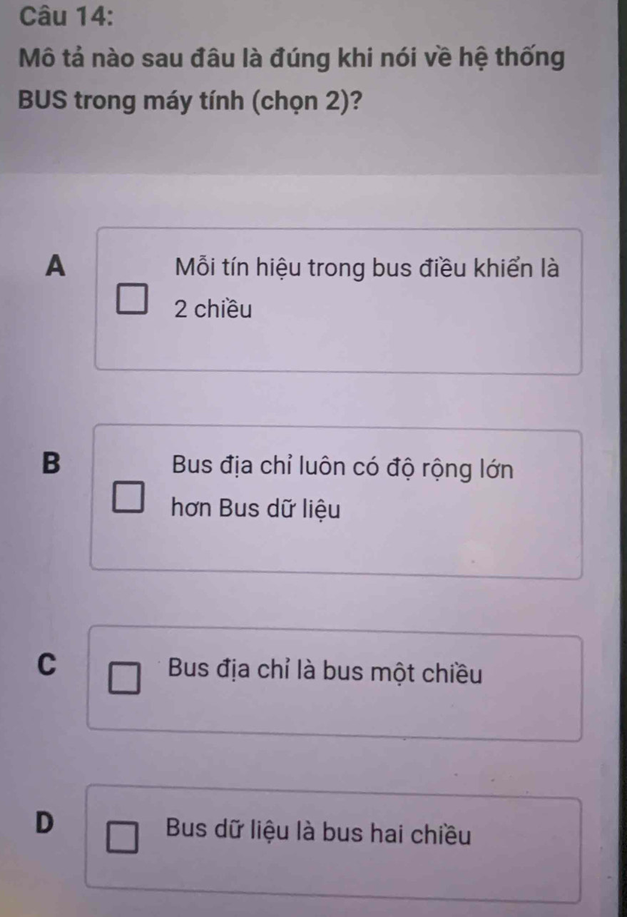 Mô tả nào sau đâu là đúng khi nói về hệ thống
BUS trong máy tính (chọn 2)?
A Mỗi tín hiệu trong bus điều khiển là
2 chiều
B Bus địa chỉ luôn có độ rộng lớn
hơn Bus dữ liệu
C Bus địa chỉ là bus một chiều
D
Bus dữ liệu là bus hai chiều