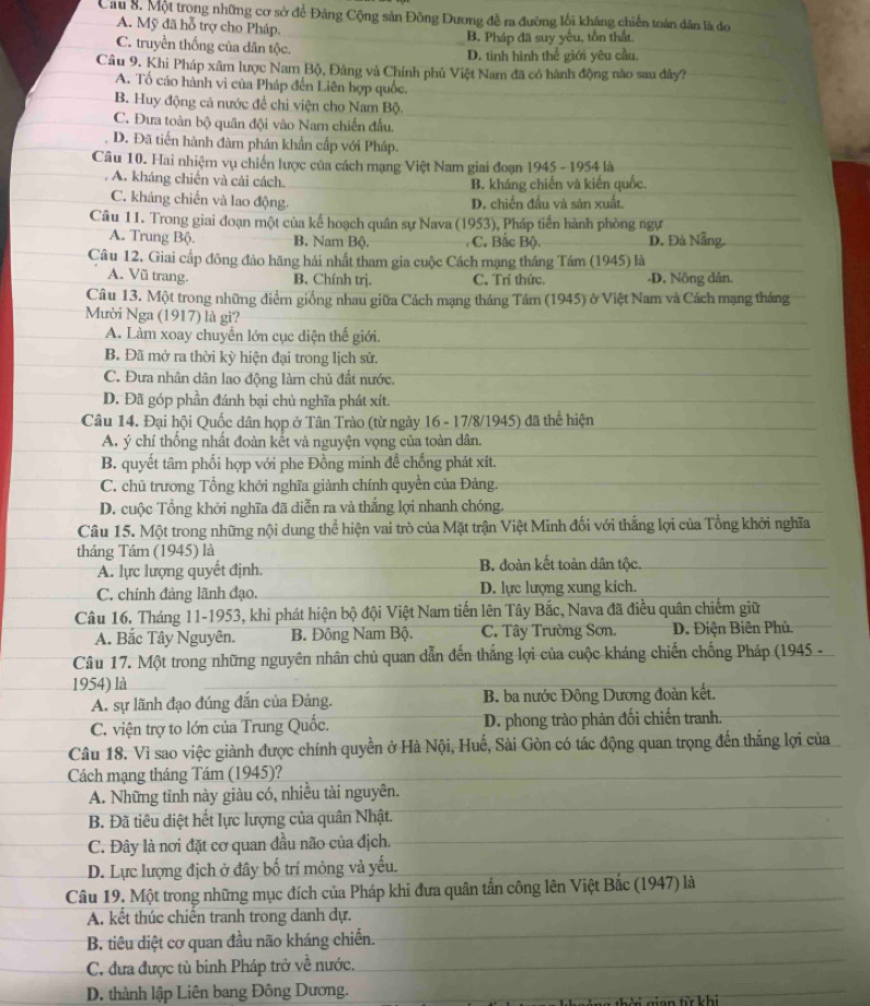 Cầu 8. Một trong những cơ sở để Đảng Cộng sản Đông Dương đễ ra đường lối kháng chiến toàn dân là đo
A. Mỹ đã hỗ trợ cho Pháp.
C. truyền thống của dân tộc. B. Pháp đã suy yếu, tồn thất.
D. tình hình thể giới yêu cầu.
Câu 9. Khi Pháp xâm lược Nam Bộ, Đâng và Chính phủ Việt Nam đã có hành động nào sau đây?
A. Tố cáo hành vi của Pháp đến Liên hợp quốc.
B. Huy động cả nước để chi viện cho Nam Bộ.
C. Đưa toàn bộ quân đội vào Nam chiến đầu.
D. Đã tiến hành đàm phán khẩn cấp với Pháp.
Câu 10. Hai nhiệm vụ chiến lược của cách mạng Việt Nam giai đoạn 1945 - 1954 là
. A. kháng chiến và cải cách. B. kháng chiến và kiến quốc.
C. kháng chiến và lao động. D. chiến đấu và sản xuất.
Câu 11. Trong giai đoạn một của kế hoạch quân sự Nava (1953), Pháp tiến hành phòng ngự
A. Trung Bộ. B. Nam Bộ. C. Bắc Bộ. D. Đà Nẵng.
Câu 12. Giai cấp đông đảo hăng hái nhất tham gia cuộc Cách mạng tháng Tám (1945) là
A. Vũ trang. B. Chính trj. C. Trí thức. -D. Nông dân.
Câu 13. Một trong những điểm giống nhau giữa Cách mạng tháng Tám (1945) ở Việt Nam và Cách mạng tháng
Mười Nga (1917) là gì?
A. Làm xoay chuyển lớn cục diện thế giới.
B. Đã mở ra thời kỳ hiện đại trong lịch sử.
C. Đưa nhân dân lao động làm chủ đất nước,
D. Đã góp phần đánh bại chủ nghĩa phát xít.
Câu 14. Đại hội Quốc dân họp ở Tân Trào (từ ngày 16 - 17/8/1945) đã thể hiện
A. ý chí thống nhất đoàn kết và nguyện vọng của toàn dân.
B. quyết tâm phối hợp với phe Đồng minh đề chống phát xít.
C. chủ trương Tổng khởi nghĩa giành chính quyền của Đảng.
D. cuộc Tổng khởi nghĩa đã diễn ra và thắng lợi nhanh chóng.
Câu 15. Một trong những nội dung thể hiện vai trò của Mặt trận Việt Minh đối với thắng lợi của Tổng khởi nghĩa
tháng Tám (1945) là
A. lực lượng quyết định. B. đoàn kết toàn dân tộc.
C. chính đảng lãnh đạo. D. lực lượng xung kích.
Câu 16. Tháng 11-1953, khi phát hiện bộ đội Việt Nam tiến lên Tây Bắc, Nava đã điều quân chiếm giữ
A. Bắc Tây Nguyên. B. Đông Nam Bộ. C. Tây Trường Sơn.  D. Điện Biên Phù.
Câu 17. Một trong những nguyên nhân chủ quan dẫn đến thắng lợi của cuộc kháng chiến chống Pháp (1945 -
1954) là
A. sự lãnh đạo đúng đắn của Đảng. B. ba nước Đông Dương đoàn kết.
C. viện trợ to lớn của Trung Quốc. D. phong trào phản đối chiến tranh.
Câu 18. Vì sao việc giành được chính quyền ở Hà Nội, Huế, Sài Gòn có tác động quan trọng đến thắng lợi của
Cách mạng tháng Tám (1945)?
A. Những tỉnh này giàu có, nhiều tài nguyên.
B. Đã tiêu diệt hết lực lượng của quân Nhật.
C. Đây là nơi đặt cơ quan đầu não của địch.
D. Lực lượng địch ở đây bố trí mỏng và yếu.
Câu 19. Một trong những mục đích của Pháp khi đưa quân tấn công lên Việt Bắc (1947) là
A. kết thúc chiến tranh trong danh dự.
B. tiêu diệt cơ quan đầu não kháng chiến.
C. đưa được tù binh Pháp trở về nước.
D. thành lập Liên bang Đông Dương.   =n từ khi