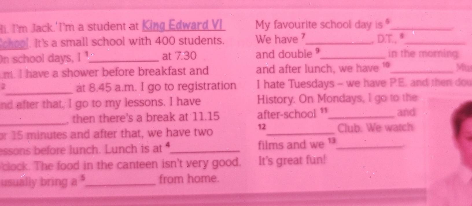 Hi. I'm Jack.'I'm a student at King Edward VI My favourite school day is 9_ 
chool. It's a small school with 400 students. We have ⁷_ , D.T., ª_ 
at 7.30 in the morning 
On school days, I ¹_ and double 9_ 
m. I have a shower before breakfast and and after lunch, we have 1_ 
Mu 
2_ at 8.45 a.m. I go to registration I hate Tuesdays - we have P.E. and then dou 
nd after that, I go to my lessons. I have History. On Mondays, I go to the 
_, then there's a break at 11.15 after-school ¹1_ 
and
12
or 15 minutes and after that, we have two _Club. We watch 
essons before lunch. Lunch is at _films and we _ 
* 
clock. The food in the canteen isn't very good. It's great fun! 
usually bring a $_ from home.