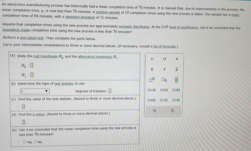 An electronics manufacturing process has historically had a mean completion time of 70 minutes. It is claimed that, due to improvements in the process, the
mean completion time, μ, is now less than 70 minutes. A random sample of 19 completion times using the new process is taken. The sample has a mean
completion time of 64 minutes, with a standard deviation of 11 minutes.
Assume that completion times using the new process are approximately normally distributed. At the 0.05 level of significance, can it be concluded that the
population mean completion time using the new process is less than 70 minutes?
Perform a one-tailed test. Then complete the parts below.
Carry your intermediate computations to three or more decimal places. (If necessary, consult a list of formulas.)
μ σ p
overline x s widehat p
□^(□) □ _□   □ /□  
□ =□ □ ≤ □ □ ≥ □
□ != □ □ □ >□
× 5