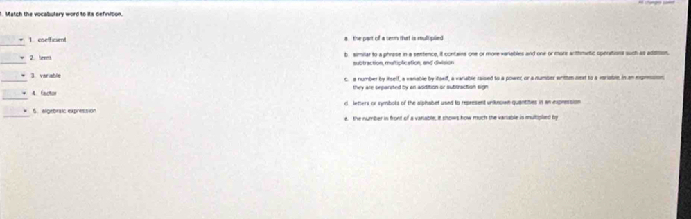 Match the vocabulary word to its definition.
_
1 coefficient a the part of a term that is multiplied
_
2. term b sirilar to a phrase in a sentence, it contains one or more variables and one or more arthmetic operations such as addision,
subtraction, muitiplication, and division
3. variable c. a number by itself, a vanable by itself, a variable raised to a power, or a number written next to a variable, in an expression,
4 factor they are separated by an addition or subtraction sign
6. algebraic expression d letters or symbols of the alphabet used to represent unknown quantities in an expression
e. the number in front of a variable; it shows how much the variable is multplied by