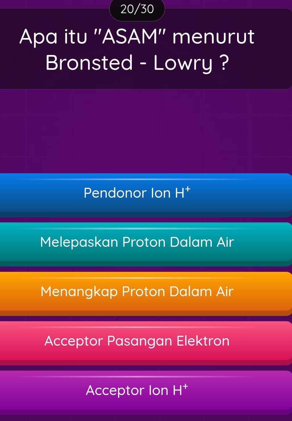 20/30
Apa itu ''ASAM'' menurut
Bronsted - Lowry ?
Pendonor Ion H^+
Melepaskan Proton Dalam Air
Menangkap Proton Dalam Air
Acceptor Pasangan Elektron
Acceptor Ion H^+