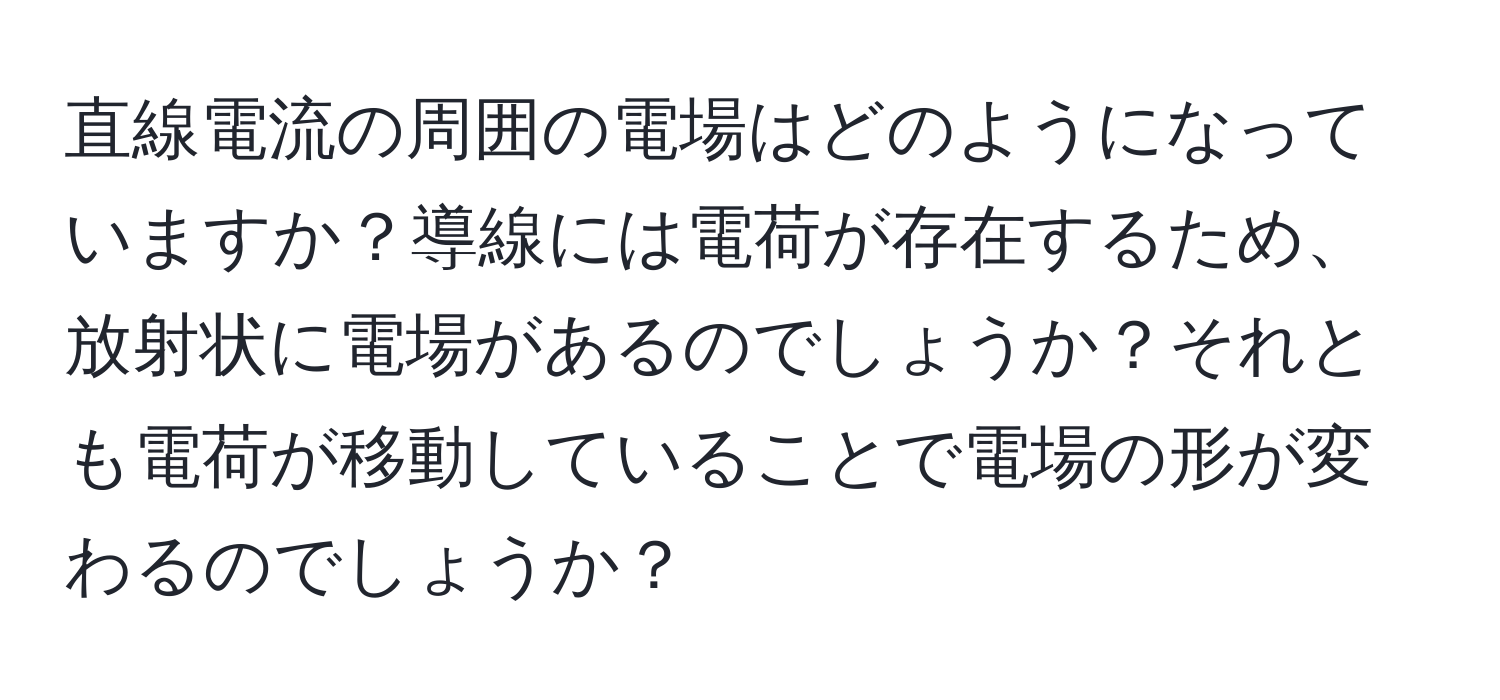 直線電流の周囲の電場はどのようになっていますか？導線には電荷が存在するため、放射状に電場があるのでしょうか？それとも電荷が移動していることで電場の形が変わるのでしょうか？