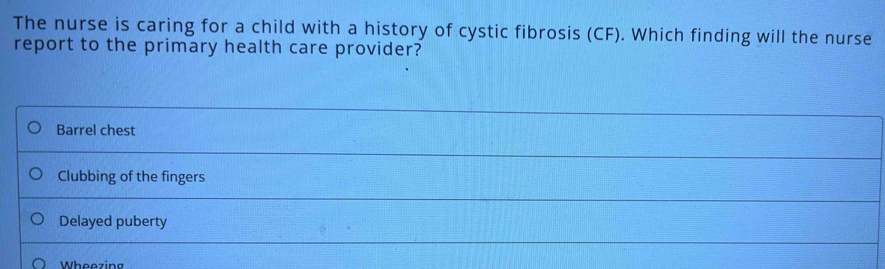 The nurse is caring for a child with a history of cystic fibrosis (CF). Which finding will the nurse
report to the primary health care provider?
Barrel chest
Clubbing of the fingers
Delayed puberty
Wheezing